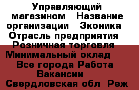 Управляющий магазином › Название организации ­ Эконика › Отрасль предприятия ­ Розничная торговля › Минимальный оклад ­ 1 - Все города Работа » Вакансии   . Свердловская обл.,Реж г.